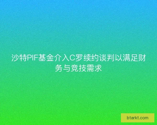 沙特PIF基金介入C罗续约谈判以满足财务与竞技需求