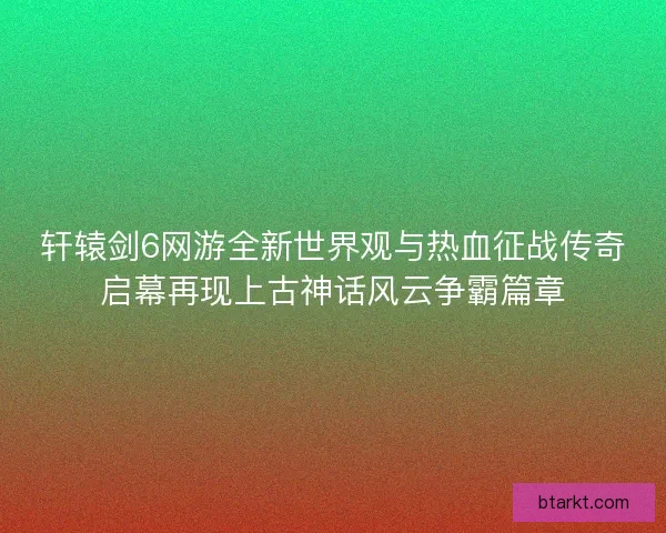 轩辕剑6网游全新世界观与热血征战传奇启幕再现上古神话风云争霸篇章