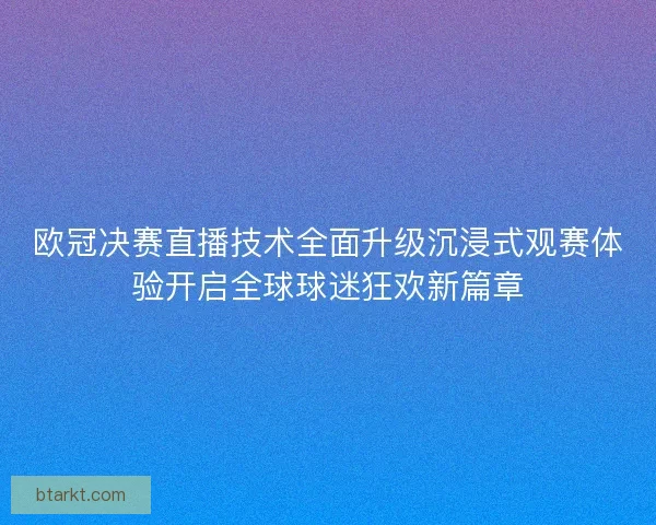 欧冠决赛直播技术全面升级沉浸式观赛体验开启全球球迷狂欢新篇章